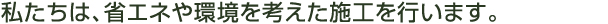 私たちは、省エネや環境を考えた施工を行います。