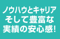 ノウハウとキャリアそして豊富な実績の安心感!