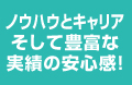 ノウハウとキャリアそして豊富な実績の安心感！